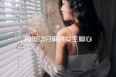 用电动牙刷挠女生脚心